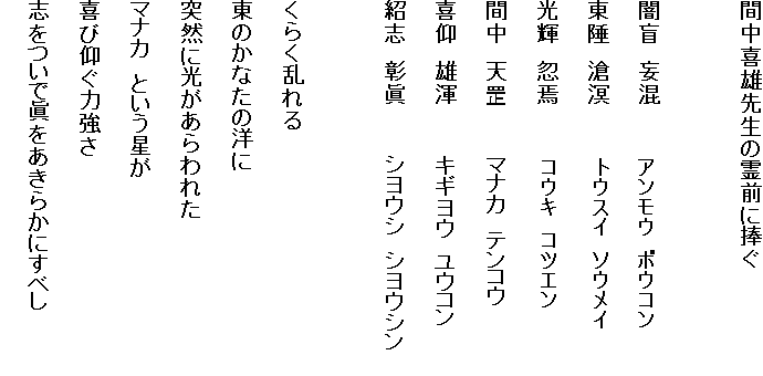 間中喜雄先生の霊前に捧ぐ

 

闇盲　妄混　　　　　アンモウ　ボウコン

東陲　滄溟　　　　　トウスイ　ソウメイ

光輝　忽焉　　　　　コウキ　コツエン

間中　天　　　　　マナカ　テンコウ

喜仰　雄渾　　　　　キギヨウ　ユウコン

紹志　彰眞　　　　　シヨウシ　シヨウシン

 

くらく乱れる

東のかなたの洋に

突然に光があらわれた

マナカ　という星が

喜び仰ぐ力強さ

志をついで眞をあきらかにすベし
